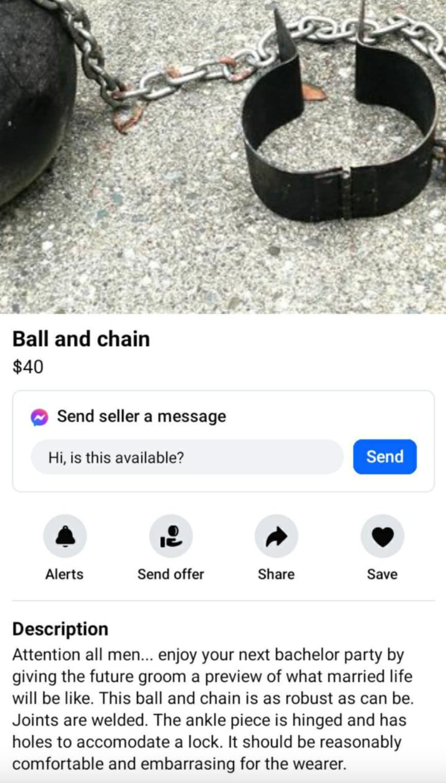 Sales - Ball and chain $40 Send seller a message Hi, is this available? Send Alerts Send offer Save Description Attention all men... enjoy your next bachelor party by giving the future groom a preview of what married life will be . This ball and chain is 